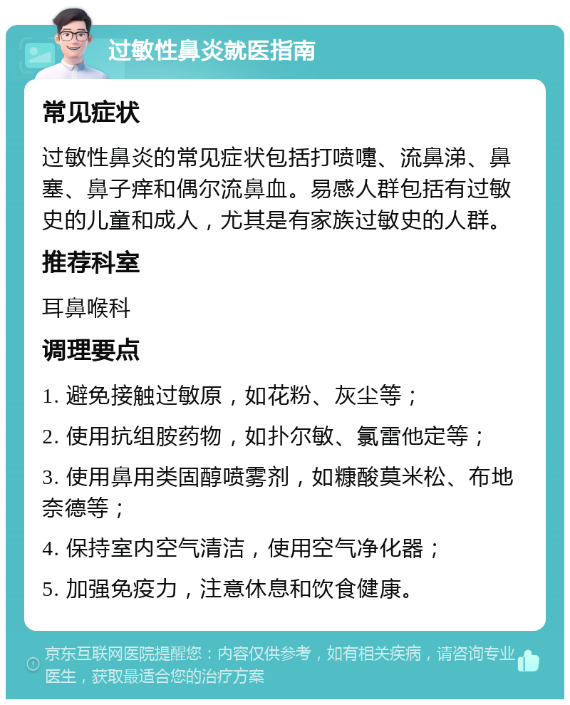 过敏性鼻炎就医指南 常见症状 过敏性鼻炎的常见症状包括打喷嚏、流鼻涕、鼻塞、鼻子痒和偶尔流鼻血。易感人群包括有过敏史的儿童和成人，尤其是有家族过敏史的人群。 推荐科室 耳鼻喉科 调理要点 1. 避免接触过敏原，如花粉、灰尘等； 2. 使用抗组胺药物，如扑尔敏、氯雷他定等； 3. 使用鼻用类固醇喷雾剂，如糠酸莫米松、布地奈德等； 4. 保持室内空气清洁，使用空气净化器； 5. 加强免疫力，注意休息和饮食健康。