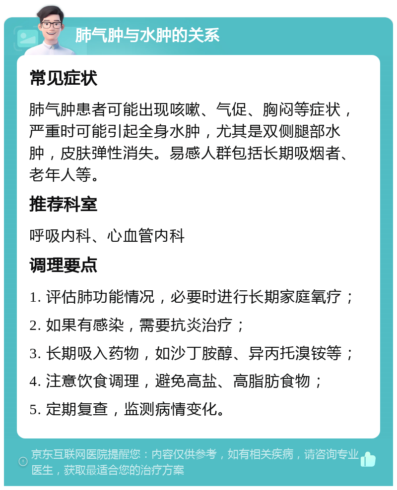 肺气肿与水肿的关系 常见症状 肺气肿患者可能出现咳嗽、气促、胸闷等症状，严重时可能引起全身水肿，尤其是双侧腿部水肿，皮肤弹性消失。易感人群包括长期吸烟者、老年人等。 推荐科室 呼吸内科、心血管内科 调理要点 1. 评估肺功能情况，必要时进行长期家庭氧疗； 2. 如果有感染，需要抗炎治疗； 3. 长期吸入药物，如沙丁胺醇、异丙托溴铵等； 4. 注意饮食调理，避免高盐、高脂肪食物； 5. 定期复查，监测病情变化。