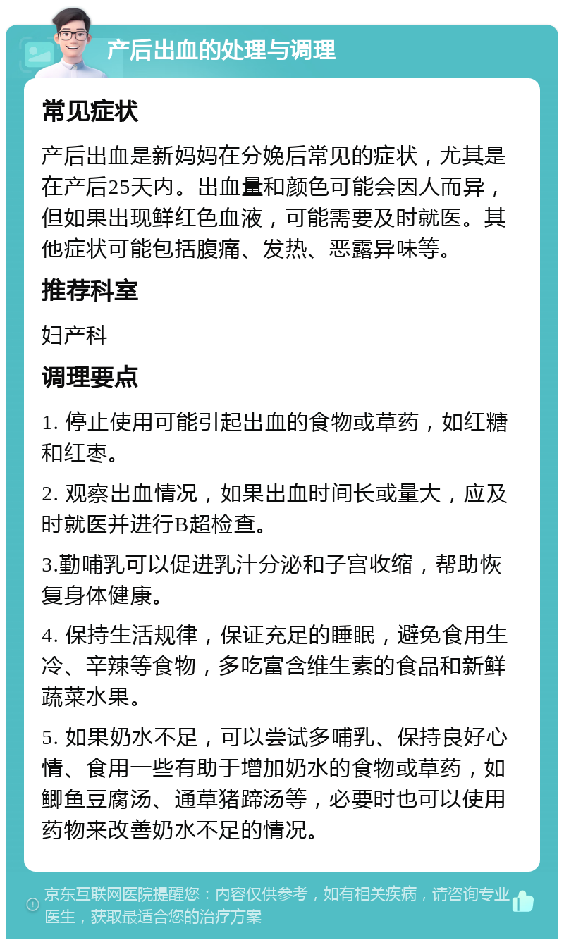 产后出血的处理与调理 常见症状 产后出血是新妈妈在分娩后常见的症状，尤其是在产后25天内。出血量和颜色可能会因人而异，但如果出现鲜红色血液，可能需要及时就医。其他症状可能包括腹痛、发热、恶露异味等。 推荐科室 妇产科 调理要点 1. 停止使用可能引起出血的食物或草药，如红糖和红枣。 2. 观察出血情况，如果出血时间长或量大，应及时就医并进行B超检查。 3.勤哺乳可以促进乳汁分泌和子宫收缩，帮助恢复身体健康。 4. 保持生活规律，保证充足的睡眠，避免食用生冷、辛辣等食物，多吃富含维生素的食品和新鲜蔬菜水果。 5. 如果奶水不足，可以尝试多哺乳、保持良好心情、食用一些有助于增加奶水的食物或草药，如鲫鱼豆腐汤、通草猪蹄汤等，必要时也可以使用药物来改善奶水不足的情况。