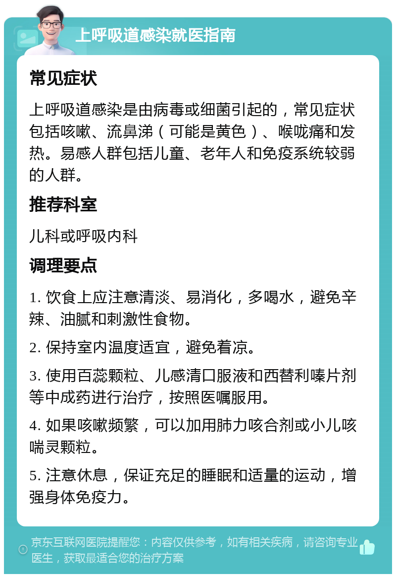 上呼吸道感染就医指南 常见症状 上呼吸道感染是由病毒或细菌引起的，常见症状包括咳嗽、流鼻涕（可能是黄色）、喉咙痛和发热。易感人群包括儿童、老年人和免疫系统较弱的人群。 推荐科室 儿科或呼吸内科 调理要点 1. 饮食上应注意清淡、易消化，多喝水，避免辛辣、油腻和刺激性食物。 2. 保持室内温度适宜，避免着凉。 3. 使用百蕊颗粒、儿感清口服液和西替利嗪片剂等中成药进行治疗，按照医嘱服用。 4. 如果咳嗽频繁，可以加用肺力咳合剂或小儿咳喘灵颗粒。 5. 注意休息，保证充足的睡眠和适量的运动，增强身体免疫力。