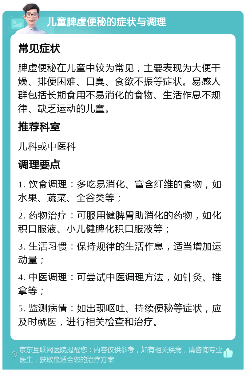 儿童脾虚便秘的症状与调理 常见症状 脾虚便秘在儿童中较为常见，主要表现为大便干燥、排便困难、口臭、食欲不振等症状。易感人群包括长期食用不易消化的食物、生活作息不规律、缺乏运动的儿童。 推荐科室 儿科或中医科 调理要点 1. 饮食调理：多吃易消化、富含纤维的食物，如水果、蔬菜、全谷类等； 2. 药物治疗：可服用健脾胃助消化的药物，如化积口服液、小儿健脾化积口服液等； 3. 生活习惯：保持规律的生活作息，适当增加运动量； 4. 中医调理：可尝试中医调理方法，如针灸、推拿等； 5. 监测病情：如出现呕吐、持续便秘等症状，应及时就医，进行相关检查和治疗。