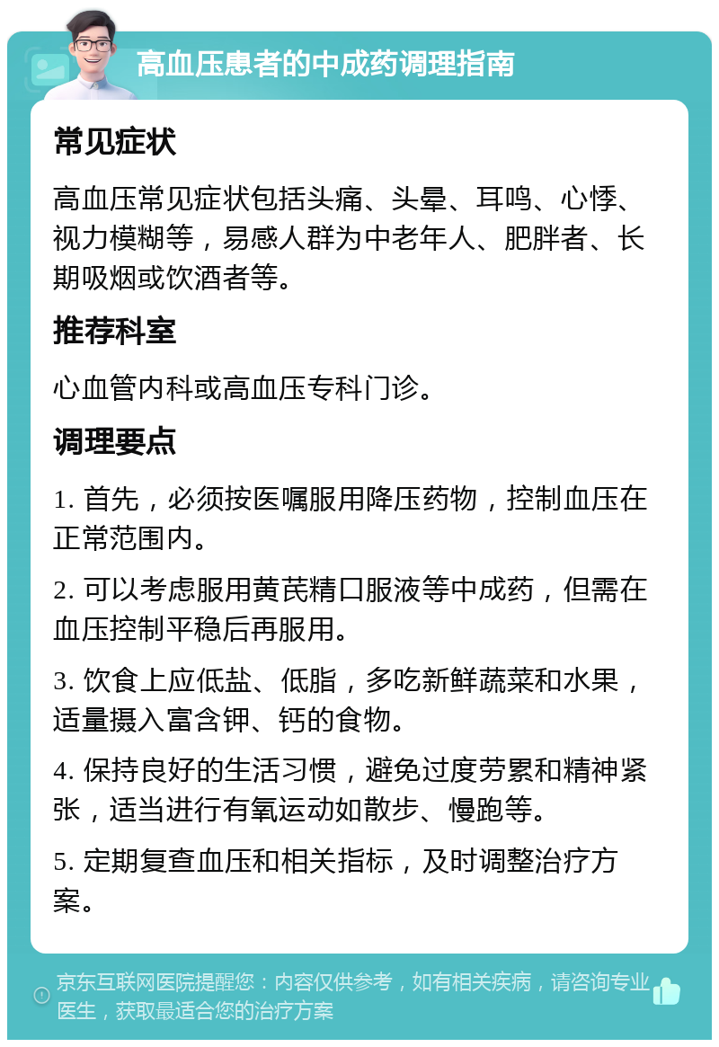 高血压患者的中成药调理指南 常见症状 高血压常见症状包括头痛、头晕、耳鸣、心悸、视力模糊等，易感人群为中老年人、肥胖者、长期吸烟或饮酒者等。 推荐科室 心血管内科或高血压专科门诊。 调理要点 1. 首先，必须按医嘱服用降压药物，控制血压在正常范围内。 2. 可以考虑服用黄芪精口服液等中成药，但需在血压控制平稳后再服用。 3. 饮食上应低盐、低脂，多吃新鲜蔬菜和水果，适量摄入富含钾、钙的食物。 4. 保持良好的生活习惯，避免过度劳累和精神紧张，适当进行有氧运动如散步、慢跑等。 5. 定期复查血压和相关指标，及时调整治疗方案。