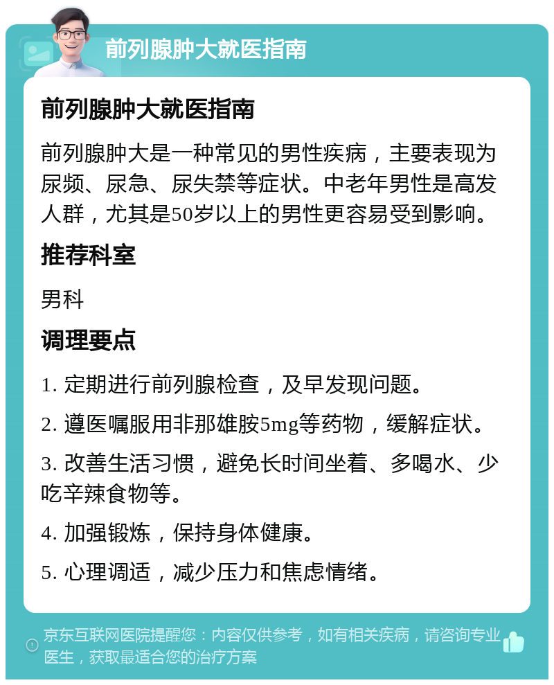 前列腺肿大就医指南 前列腺肿大就医指南 前列腺肿大是一种常见的男性疾病，主要表现为尿频、尿急、尿失禁等症状。中老年男性是高发人群，尤其是50岁以上的男性更容易受到影响。 推荐科室 男科 调理要点 1. 定期进行前列腺检查，及早发现问题。 2. 遵医嘱服用非那雄胺5mg等药物，缓解症状。 3. 改善生活习惯，避免长时间坐着、多喝水、少吃辛辣食物等。 4. 加强锻炼，保持身体健康。 5. 心理调适，减少压力和焦虑情绪。