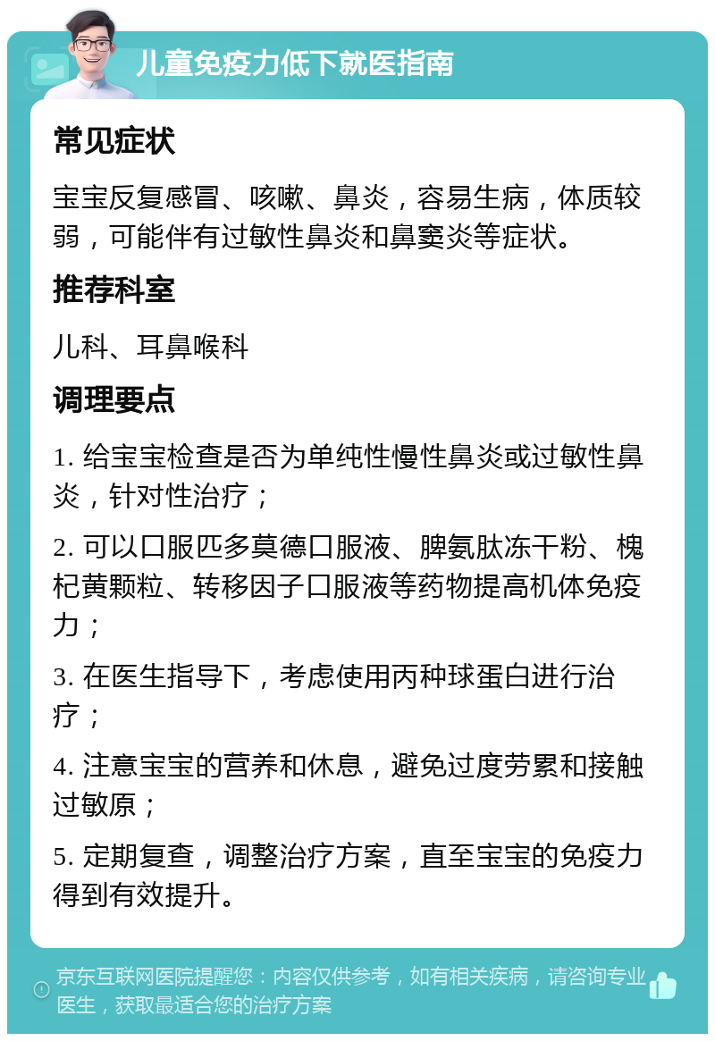 儿童免疫力低下就医指南 常见症状 宝宝反复感冒、咳嗽、鼻炎，容易生病，体质较弱，可能伴有过敏性鼻炎和鼻窦炎等症状。 推荐科室 儿科、耳鼻喉科 调理要点 1. 给宝宝检查是否为单纯性慢性鼻炎或过敏性鼻炎，针对性治疗； 2. 可以口服匹多莫德口服液、脾氨肽冻干粉、槐杞黄颗粒、转移因子口服液等药物提高机体免疫力； 3. 在医生指导下，考虑使用丙种球蛋白进行治疗； 4. 注意宝宝的营养和休息，避免过度劳累和接触过敏原； 5. 定期复查，调整治疗方案，直至宝宝的免疫力得到有效提升。