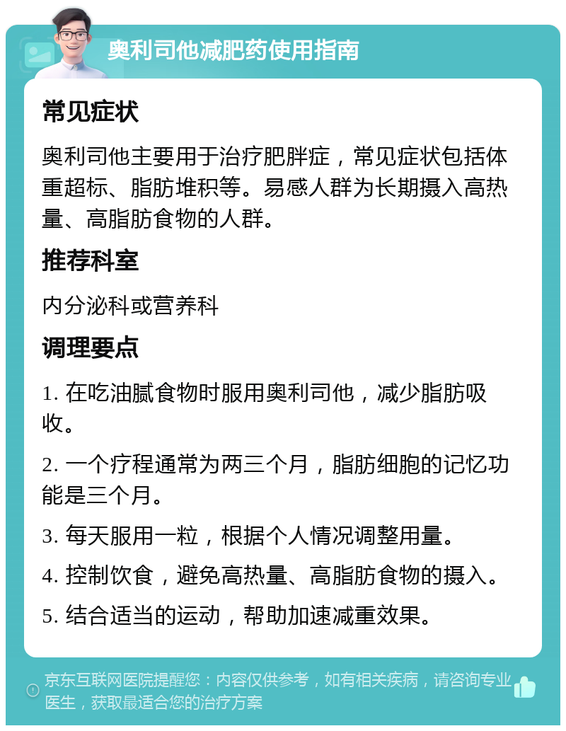 奥利司他减肥药使用指南 常见症状 奥利司他主要用于治疗肥胖症，常见症状包括体重超标、脂肪堆积等。易感人群为长期摄入高热量、高脂肪食物的人群。 推荐科室 内分泌科或营养科 调理要点 1. 在吃油腻食物时服用奥利司他，减少脂肪吸收。 2. 一个疗程通常为两三个月，脂肪细胞的记忆功能是三个月。 3. 每天服用一粒，根据个人情况调整用量。 4. 控制饮食，避免高热量、高脂肪食物的摄入。 5. 结合适当的运动，帮助加速减重效果。