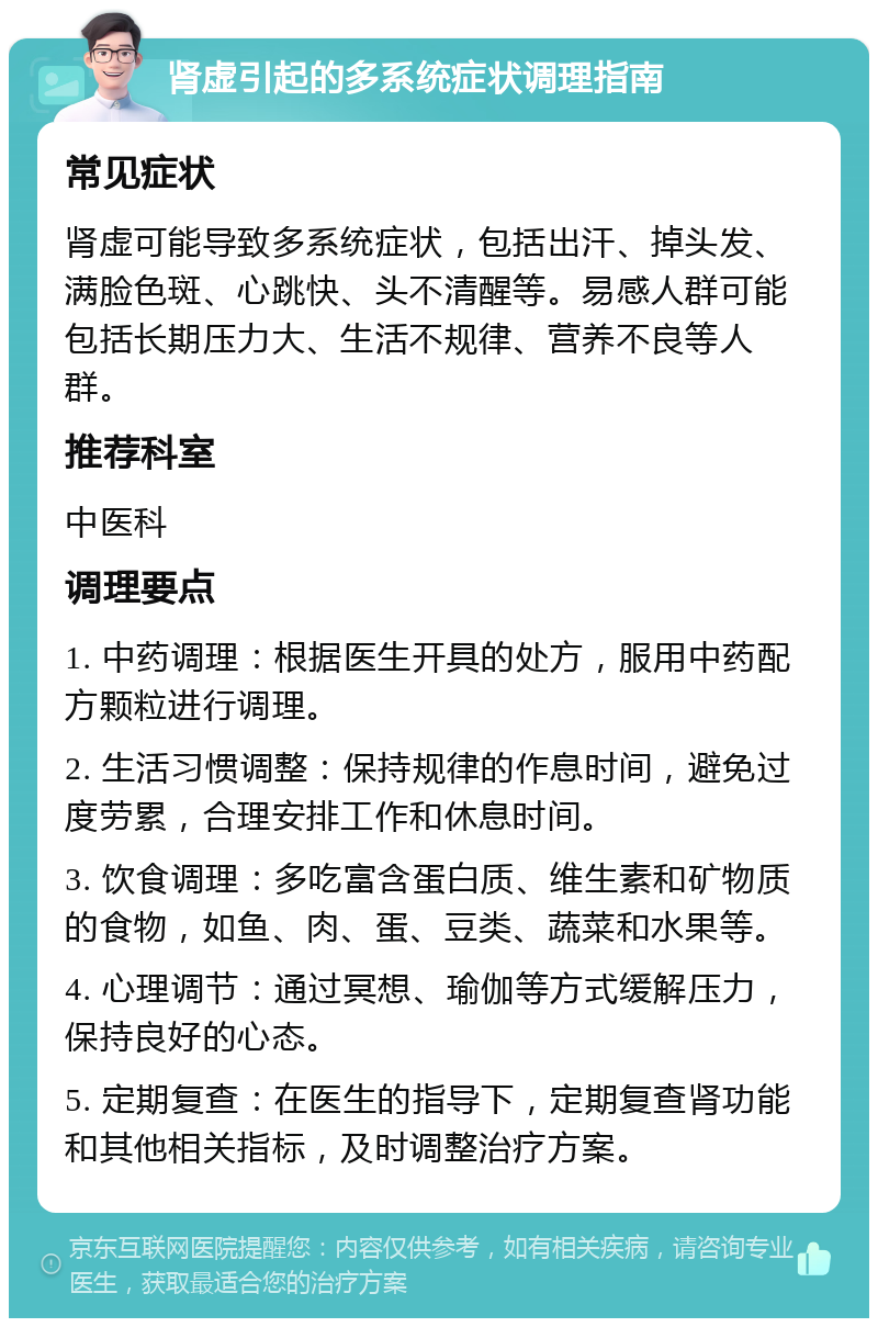 肾虚引起的多系统症状调理指南 常见症状 肾虚可能导致多系统症状，包括出汗、掉头发、满脸色斑、心跳快、头不清醒等。易感人群可能包括长期压力大、生活不规律、营养不良等人群。 推荐科室 中医科 调理要点 1. 中药调理：根据医生开具的处方，服用中药配方颗粒进行调理。 2. 生活习惯调整：保持规律的作息时间，避免过度劳累，合理安排工作和休息时间。 3. 饮食调理：多吃富含蛋白质、维生素和矿物质的食物，如鱼、肉、蛋、豆类、蔬菜和水果等。 4. 心理调节：通过冥想、瑜伽等方式缓解压力，保持良好的心态。 5. 定期复查：在医生的指导下，定期复查肾功能和其他相关指标，及时调整治疗方案。