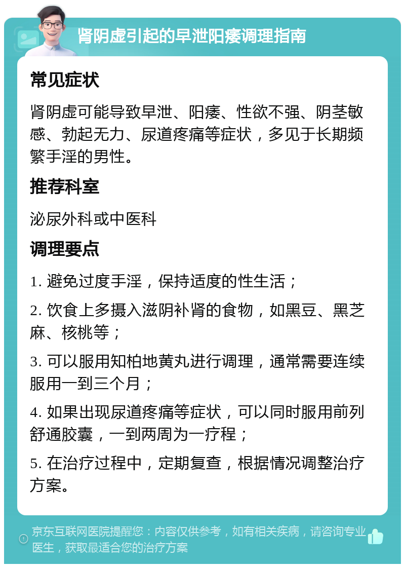 肾阴虚引起的早泄阳痿调理指南 常见症状 肾阴虚可能导致早泄、阳痿、性欲不强、阴茎敏感、勃起无力、尿道疼痛等症状，多见于长期频繁手淫的男性。 推荐科室 泌尿外科或中医科 调理要点 1. 避免过度手淫，保持适度的性生活； 2. 饮食上多摄入滋阴补肾的食物，如黑豆、黑芝麻、核桃等； 3. 可以服用知柏地黄丸进行调理，通常需要连续服用一到三个月； 4. 如果出现尿道疼痛等症状，可以同时服用前列舒通胶囊，一到两周为一疗程； 5. 在治疗过程中，定期复查，根据情况调整治疗方案。