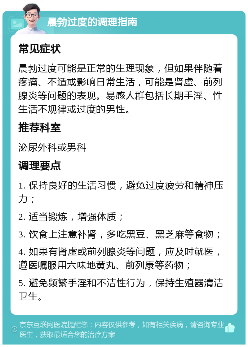 晨勃过度的调理指南 常见症状 晨勃过度可能是正常的生理现象，但如果伴随着疼痛、不适或影响日常生活，可能是肾虚、前列腺炎等问题的表现。易感人群包括长期手淫、性生活不规律或过度的男性。 推荐科室 泌尿外科或男科 调理要点 1. 保持良好的生活习惯，避免过度疲劳和精神压力； 2. 适当锻炼，增强体质； 3. 饮食上注意补肾，多吃黑豆、黑芝麻等食物； 4. 如果有肾虚或前列腺炎等问题，应及时就医，遵医嘱服用六味地黄丸、前列康等药物； 5. 避免频繁手淫和不洁性行为，保持生殖器清洁卫生。