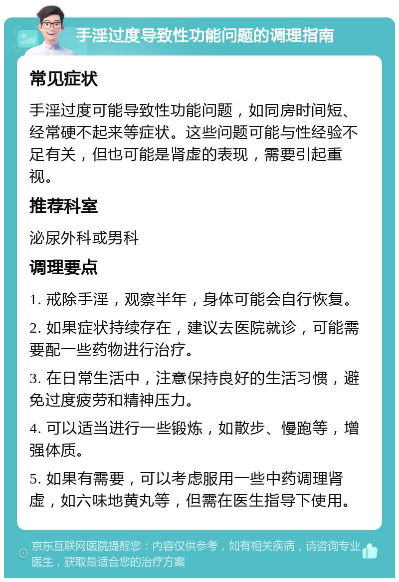 手淫过度导致性功能问题的调理指南 常见症状 手淫过度可能导致性功能问题，如同房时间短、经常硬不起来等症状。这些问题可能与性经验不足有关，但也可能是肾虚的表现，需要引起重视。 推荐科室 泌尿外科或男科 调理要点 1. 戒除手淫，观察半年，身体可能会自行恢复。 2. 如果症状持续存在，建议去医院就诊，可能需要配一些药物进行治疗。 3. 在日常生活中，注意保持良好的生活习惯，避免过度疲劳和精神压力。 4. 可以适当进行一些锻炼，如散步、慢跑等，增强体质。 5. 如果有需要，可以考虑服用一些中药调理肾虚，如六味地黄丸等，但需在医生指导下使用。