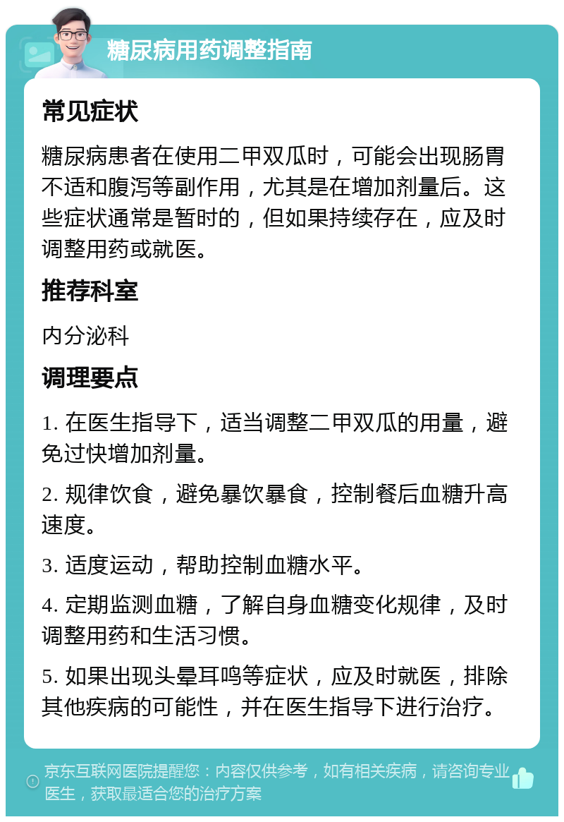 糖尿病用药调整指南 常见症状 糖尿病患者在使用二甲双瓜时，可能会出现肠胃不适和腹泻等副作用，尤其是在增加剂量后。这些症状通常是暂时的，但如果持续存在，应及时调整用药或就医。 推荐科室 内分泌科 调理要点 1. 在医生指导下，适当调整二甲双瓜的用量，避免过快增加剂量。 2. 规律饮食，避免暴饮暴食，控制餐后血糖升高速度。 3. 适度运动，帮助控制血糖水平。 4. 定期监测血糖，了解自身血糖变化规律，及时调整用药和生活习惯。 5. 如果出现头晕耳鸣等症状，应及时就医，排除其他疾病的可能性，并在医生指导下进行治疗。