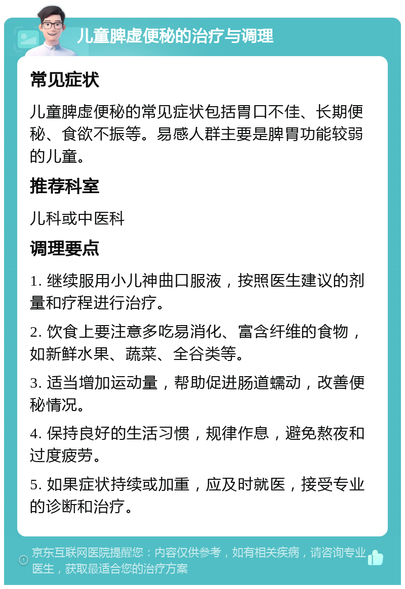 儿童脾虚便秘的治疗与调理 常见症状 儿童脾虚便秘的常见症状包括胃口不佳、长期便秘、食欲不振等。易感人群主要是脾胃功能较弱的儿童。 推荐科室 儿科或中医科 调理要点 1. 继续服用小儿神曲口服液，按照医生建议的剂量和疗程进行治疗。 2. 饮食上要注意多吃易消化、富含纤维的食物，如新鲜水果、蔬菜、全谷类等。 3. 适当增加运动量，帮助促进肠道蠕动，改善便秘情况。 4. 保持良好的生活习惯，规律作息，避免熬夜和过度疲劳。 5. 如果症状持续或加重，应及时就医，接受专业的诊断和治疗。