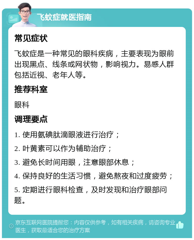 飞蚊症就医指南 常见症状 飞蚊症是一种常见的眼科疾病，主要表现为眼前出现黑点、线条或网状物，影响视力。易感人群包括近视、老年人等。 推荐科室 眼科 调理要点 1. 使用氨碘肽滴眼液进行治疗； 2. 叶黄素可以作为辅助治疗； 3. 避免长时间用眼，注意眼部休息； 4. 保持良好的生活习惯，避免熬夜和过度疲劳； 5. 定期进行眼科检查，及时发现和治疗眼部问题。