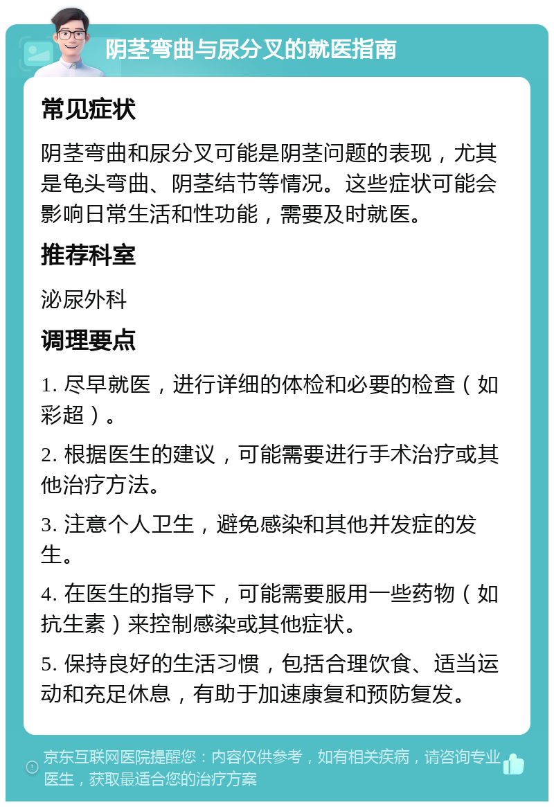 阴茎弯曲与尿分叉的就医指南 常见症状 阴茎弯曲和尿分叉可能是阴茎问题的表现，尤其是龟头弯曲、阴茎结节等情况。这些症状可能会影响日常生活和性功能，需要及时就医。 推荐科室 泌尿外科 调理要点 1. 尽早就医，进行详细的体检和必要的检查（如彩超）。 2. 根据医生的建议，可能需要进行手术治疗或其他治疗方法。 3. 注意个人卫生，避免感染和其他并发症的发生。 4. 在医生的指导下，可能需要服用一些药物（如抗生素）来控制感染或其他症状。 5. 保持良好的生活习惯，包括合理饮食、适当运动和充足休息，有助于加速康复和预防复发。