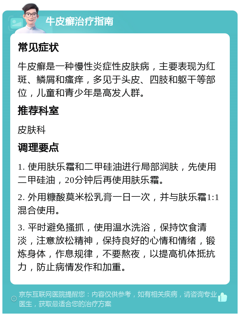 牛皮癣治疗指南 常见症状 牛皮癣是一种慢性炎症性皮肤病，主要表现为红斑、鳞屑和瘙痒，多见于头皮、四肢和躯干等部位，儿童和青少年是高发人群。 推荐科室 皮肤科 调理要点 1. 使用肤乐霜和二甲硅油进行局部润肤，先使用二甲硅油，20分钟后再使用肤乐霜。 2. 外用糠酸莫米松乳膏一日一次，并与肤乐霜1:1混合使用。 3. 平时避免搔抓，使用温水洗浴，保持饮食清淡，注意放松精神，保持良好的心情和情绪，锻炼身体，作息规律，不要熬夜，以提高机体抵抗力，防止病情发作和加重。