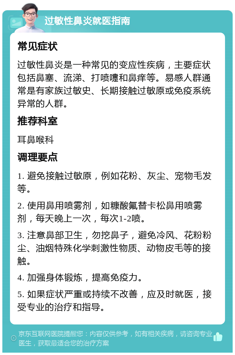 过敏性鼻炎就医指南 常见症状 过敏性鼻炎是一种常见的变应性疾病，主要症状包括鼻塞、流涕、打喷嚏和鼻痒等。易感人群通常是有家族过敏史、长期接触过敏原或免疫系统异常的人群。 推荐科室 耳鼻喉科 调理要点 1. 避免接触过敏原，例如花粉、灰尘、宠物毛发等。 2. 使用鼻用喷雾剂，如糠酸氟替卡松鼻用喷雾剂，每天晚上一次，每次1-2喷。 3. 注意鼻部卫生，勿挖鼻子，避免冷风、花粉粉尘、油烟特殊化学刺激性物质、动物皮毛等的接触。 4. 加强身体锻炼，提高免疫力。 5. 如果症状严重或持续不改善，应及时就医，接受专业的治疗和指导。