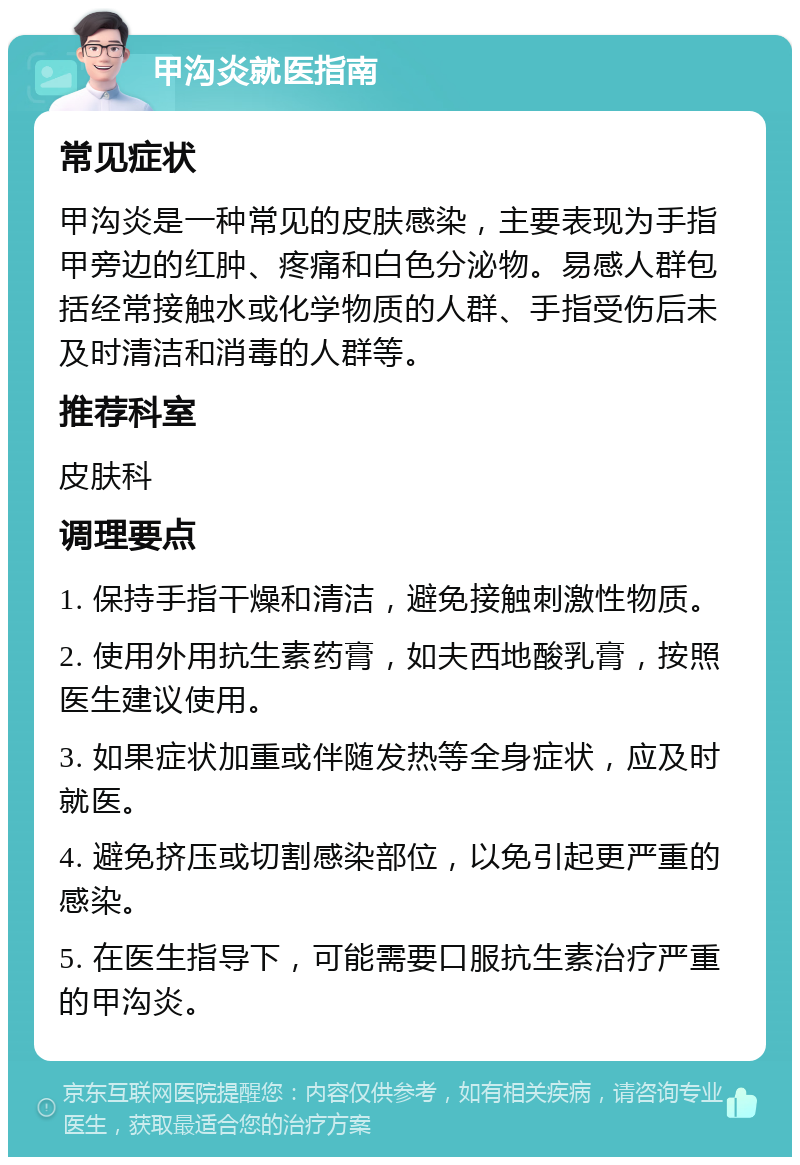 甲沟炎就医指南 常见症状 甲沟炎是一种常见的皮肤感染，主要表现为手指甲旁边的红肿、疼痛和白色分泌物。易感人群包括经常接触水或化学物质的人群、手指受伤后未及时清洁和消毒的人群等。 推荐科室 皮肤科 调理要点 1. 保持手指干燥和清洁，避免接触刺激性物质。 2. 使用外用抗生素药膏，如夫西地酸乳膏，按照医生建议使用。 3. 如果症状加重或伴随发热等全身症状，应及时就医。 4. 避免挤压或切割感染部位，以免引起更严重的感染。 5. 在医生指导下，可能需要口服抗生素治疗严重的甲沟炎。