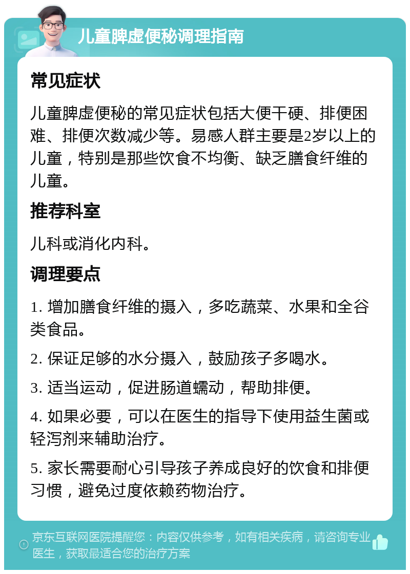 儿童脾虚便秘调理指南 常见症状 儿童脾虚便秘的常见症状包括大便干硬、排便困难、排便次数减少等。易感人群主要是2岁以上的儿童，特别是那些饮食不均衡、缺乏膳食纤维的儿童。 推荐科室 儿科或消化内科。 调理要点 1. 增加膳食纤维的摄入，多吃蔬菜、水果和全谷类食品。 2. 保证足够的水分摄入，鼓励孩子多喝水。 3. 适当运动，促进肠道蠕动，帮助排便。 4. 如果必要，可以在医生的指导下使用益生菌或轻泻剂来辅助治疗。 5. 家长需要耐心引导孩子养成良好的饮食和排便习惯，避免过度依赖药物治疗。