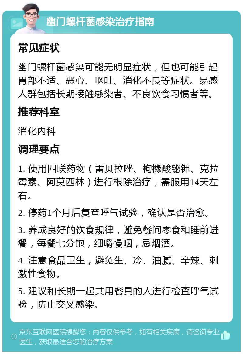 幽门螺杆菌感染治疗指南 常见症状 幽门螺杆菌感染可能无明显症状，但也可能引起胃部不适、恶心、呕吐、消化不良等症状。易感人群包括长期接触感染者、不良饮食习惯者等。 推荐科室 消化内科 调理要点 1. 使用四联药物（雷贝拉唑、枸橼酸铋钾、克拉霉素、阿莫西林）进行根除治疗，需服用14天左右。 2. 停药1个月后复查呼气试验，确认是否治愈。 3. 养成良好的饮食规律，避免餐间零食和睡前进餐，每餐七分饱，细嚼慢咽，忌烟酒。 4. 注意食品卫生，避免生、冷、油腻、辛辣、刺激性食物。 5. 建议和长期一起共用餐具的人进行检查呼气试验，防止交叉感染。