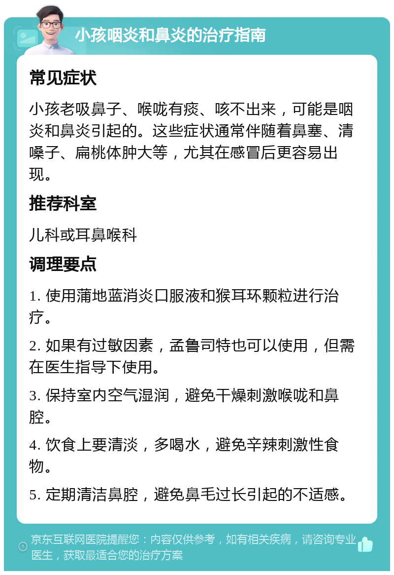 小孩咽炎和鼻炎的治疗指南 常见症状 小孩老吸鼻子、喉咙有痰、咳不出来，可能是咽炎和鼻炎引起的。这些症状通常伴随着鼻塞、清嗓子、扁桃体肿大等，尤其在感冒后更容易出现。 推荐科室 儿科或耳鼻喉科 调理要点 1. 使用蒲地蓝消炎口服液和猴耳环颗粒进行治疗。 2. 如果有过敏因素，孟鲁司特也可以使用，但需在医生指导下使用。 3. 保持室内空气湿润，避免干燥刺激喉咙和鼻腔。 4. 饮食上要清淡，多喝水，避免辛辣刺激性食物。 5. 定期清洁鼻腔，避免鼻毛过长引起的不适感。