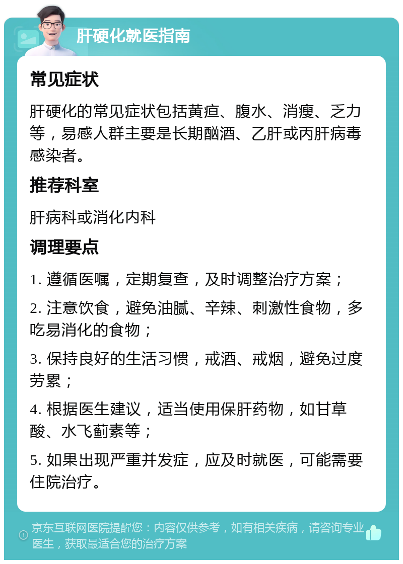 肝硬化就医指南 常见症状 肝硬化的常见症状包括黄疸、腹水、消瘦、乏力等，易感人群主要是长期酗酒、乙肝或丙肝病毒感染者。 推荐科室 肝病科或消化内科 调理要点 1. 遵循医嘱，定期复查，及时调整治疗方案； 2. 注意饮食，避免油腻、辛辣、刺激性食物，多吃易消化的食物； 3. 保持良好的生活习惯，戒酒、戒烟，避免过度劳累； 4. 根据医生建议，适当使用保肝药物，如甘草酸、水飞蓟素等； 5. 如果出现严重并发症，应及时就医，可能需要住院治疗。