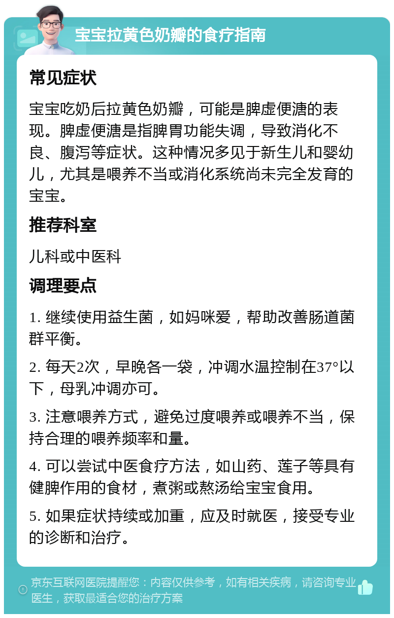 宝宝拉黄色奶瓣的食疗指南 常见症状 宝宝吃奶后拉黄色奶瓣，可能是脾虚便溏的表现。脾虚便溏是指脾胃功能失调，导致消化不良、腹泻等症状。这种情况多见于新生儿和婴幼儿，尤其是喂养不当或消化系统尚未完全发育的宝宝。 推荐科室 儿科或中医科 调理要点 1. 继续使用益生菌，如妈咪爱，帮助改善肠道菌群平衡。 2. 每天2次，早晚各一袋，冲调水温控制在37°以下，母乳冲调亦可。 3. 注意喂养方式，避免过度喂养或喂养不当，保持合理的喂养频率和量。 4. 可以尝试中医食疗方法，如山药、莲子等具有健脾作用的食材，煮粥或熬汤给宝宝食用。 5. 如果症状持续或加重，应及时就医，接受专业的诊断和治疗。