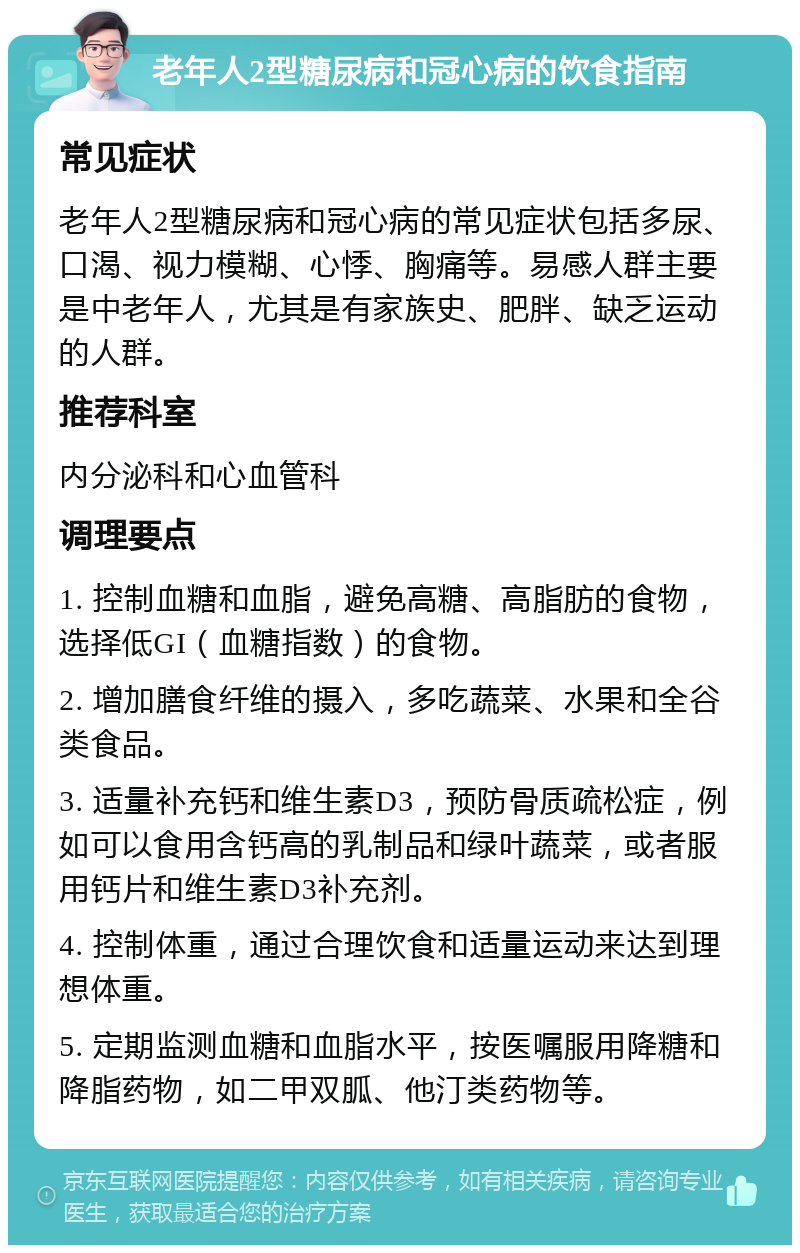 老年人2型糖尿病和冠心病的饮食指南 常见症状 老年人2型糖尿病和冠心病的常见症状包括多尿、口渴、视力模糊、心悸、胸痛等。易感人群主要是中老年人，尤其是有家族史、肥胖、缺乏运动的人群。 推荐科室 内分泌科和心血管科 调理要点 1. 控制血糖和血脂，避免高糖、高脂肪的食物，选择低GI（血糖指数）的食物。 2. 增加膳食纤维的摄入，多吃蔬菜、水果和全谷类食品。 3. 适量补充钙和维生素D3，预防骨质疏松症，例如可以食用含钙高的乳制品和绿叶蔬菜，或者服用钙片和维生素D3补充剂。 4. 控制体重，通过合理饮食和适量运动来达到理想体重。 5. 定期监测血糖和血脂水平，按医嘱服用降糖和降脂药物，如二甲双胍、他汀类药物等。