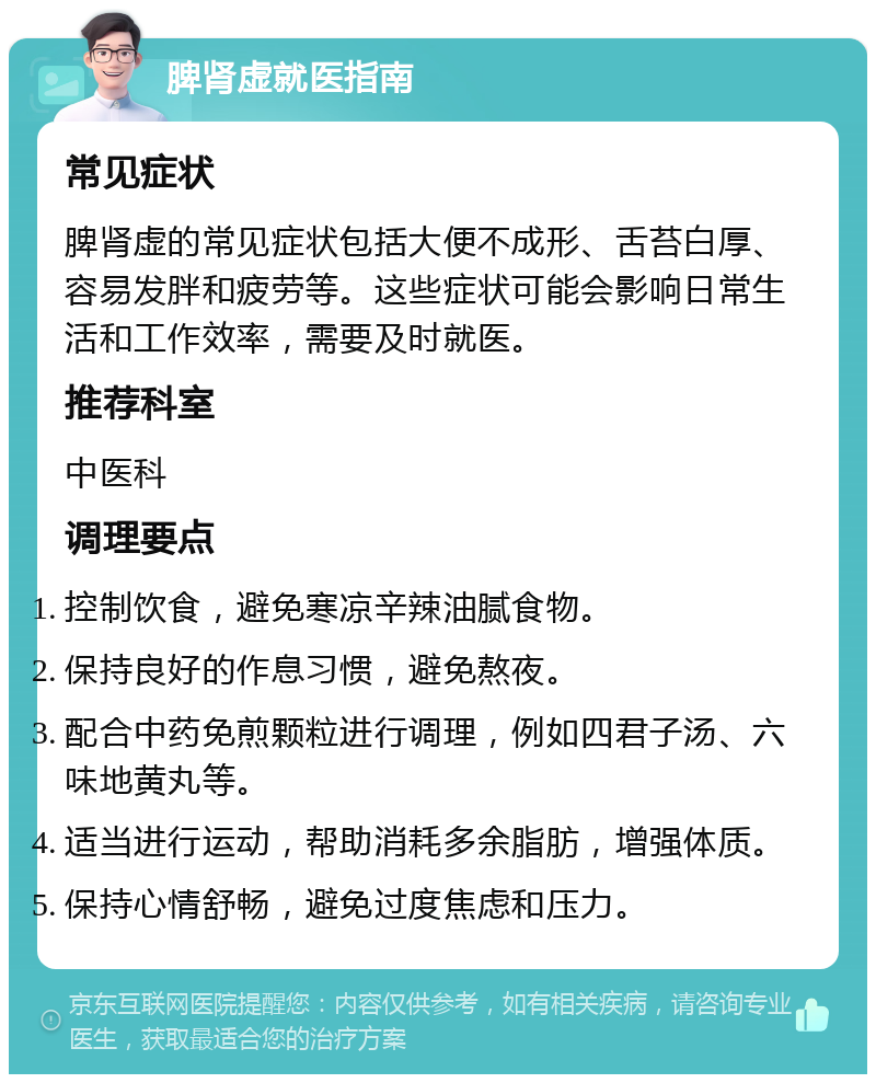 脾肾虚就医指南 常见症状 脾肾虚的常见症状包括大便不成形、舌苔白厚、容易发胖和疲劳等。这些症状可能会影响日常生活和工作效率，需要及时就医。 推荐科室 中医科 调理要点 控制饮食，避免寒凉辛辣油腻食物。 保持良好的作息习惯，避免熬夜。 配合中药免煎颗粒进行调理，例如四君子汤、六味地黄丸等。 适当进行运动，帮助消耗多余脂肪，增强体质。 保持心情舒畅，避免过度焦虑和压力。