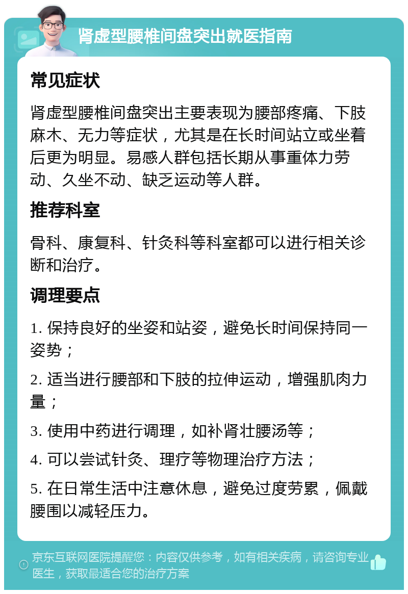 肾虚型腰椎间盘突出就医指南 常见症状 肾虚型腰椎间盘突出主要表现为腰部疼痛、下肢麻木、无力等症状，尤其是在长时间站立或坐着后更为明显。易感人群包括长期从事重体力劳动、久坐不动、缺乏运动等人群。 推荐科室 骨科、康复科、针灸科等科室都可以进行相关诊断和治疗。 调理要点 1. 保持良好的坐姿和站姿，避免长时间保持同一姿势； 2. 适当进行腰部和下肢的拉伸运动，增强肌肉力量； 3. 使用中药进行调理，如补肾壮腰汤等； 4. 可以尝试针灸、理疗等物理治疗方法； 5. 在日常生活中注意休息，避免过度劳累，佩戴腰围以减轻压力。