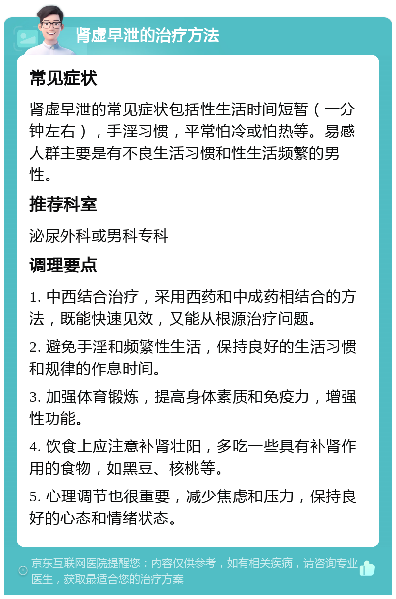 肾虚早泄的治疗方法 常见症状 肾虚早泄的常见症状包括性生活时间短暂（一分钟左右），手淫习惯，平常怕冷或怕热等。易感人群主要是有不良生活习惯和性生活频繁的男性。 推荐科室 泌尿外科或男科专科 调理要点 1. 中西结合治疗，采用西药和中成药相结合的方法，既能快速见效，又能从根源治疗问题。 2. 避免手淫和频繁性生活，保持良好的生活习惯和规律的作息时间。 3. 加强体育锻炼，提高身体素质和免疫力，增强性功能。 4. 饮食上应注意补肾壮阳，多吃一些具有补肾作用的食物，如黑豆、核桃等。 5. 心理调节也很重要，减少焦虑和压力，保持良好的心态和情绪状态。