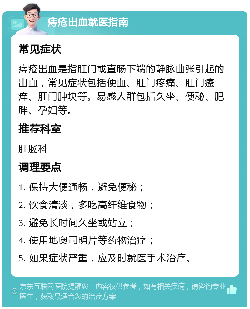 痔疮出血就医指南 常见症状 痔疮出血是指肛门或直肠下端的静脉曲张引起的出血，常见症状包括便血、肛门疼痛、肛门瘙痒、肛门肿块等。易感人群包括久坐、便秘、肥胖、孕妇等。 推荐科室 肛肠科 调理要点 1. 保持大便通畅，避免便秘； 2. 饮食清淡，多吃高纤维食物； 3. 避免长时间久坐或站立； 4. 使用地奥司明片等药物治疗； 5. 如果症状严重，应及时就医手术治疗。