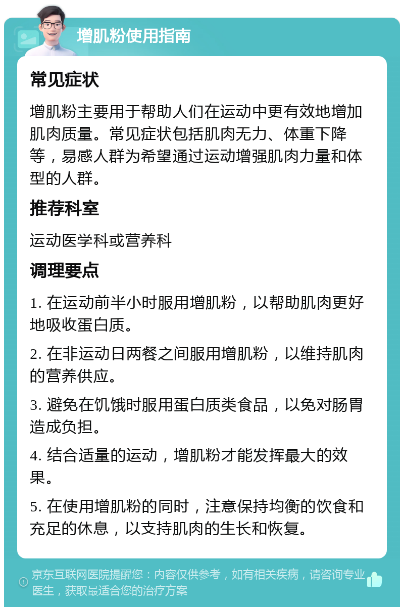 增肌粉使用指南 常见症状 增肌粉主要用于帮助人们在运动中更有效地增加肌肉质量。常见症状包括肌肉无力、体重下降等，易感人群为希望通过运动增强肌肉力量和体型的人群。 推荐科室 运动医学科或营养科 调理要点 1. 在运动前半小时服用增肌粉，以帮助肌肉更好地吸收蛋白质。 2. 在非运动日两餐之间服用增肌粉，以维持肌肉的营养供应。 3. 避免在饥饿时服用蛋白质类食品，以免对肠胃造成负担。 4. 结合适量的运动，增肌粉才能发挥最大的效果。 5. 在使用增肌粉的同时，注意保持均衡的饮食和充足的休息，以支持肌肉的生长和恢复。