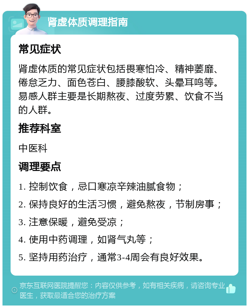 肾虚体质调理指南 常见症状 肾虚体质的常见症状包括畏寒怕冷、精神萎靡、倦怠乏力、面色苍白、腰膝酸软、头晕耳鸣等。易感人群主要是长期熬夜、过度劳累、饮食不当的人群。 推荐科室 中医科 调理要点 1. 控制饮食，忌口寒凉辛辣油腻食物； 2. 保持良好的生活习惯，避免熬夜，节制房事； 3. 注意保暖，避免受凉； 4. 使用中药调理，如肾气丸等； 5. 坚持用药治疗，通常3-4周会有良好效果。