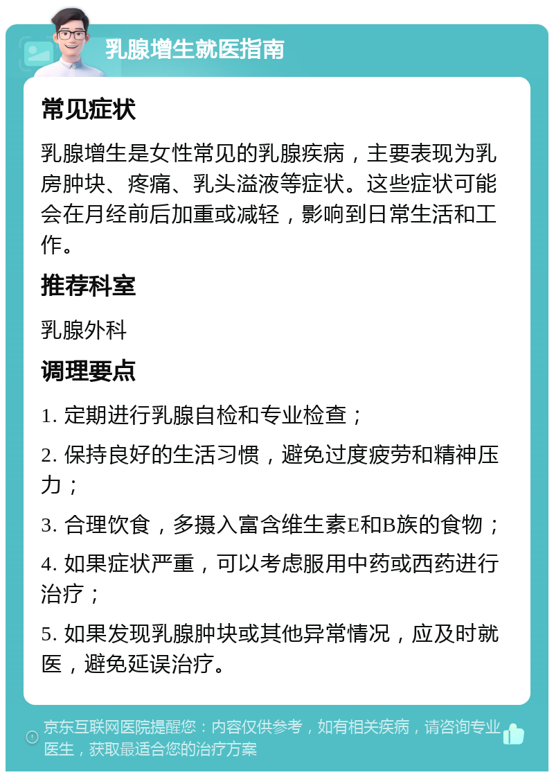 乳腺增生就医指南 常见症状 乳腺增生是女性常见的乳腺疾病，主要表现为乳房肿块、疼痛、乳头溢液等症状。这些症状可能会在月经前后加重或减轻，影响到日常生活和工作。 推荐科室 乳腺外科 调理要点 1. 定期进行乳腺自检和专业检查； 2. 保持良好的生活习惯，避免过度疲劳和精神压力； 3. 合理饮食，多摄入富含维生素E和B族的食物； 4. 如果症状严重，可以考虑服用中药或西药进行治疗； 5. 如果发现乳腺肿块或其他异常情况，应及时就医，避免延误治疗。