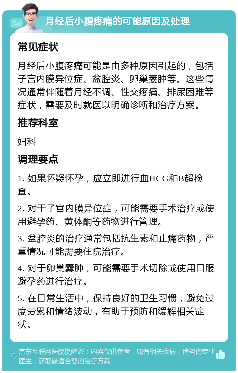 月经后小腹疼痛的可能原因及处理 常见症状 月经后小腹疼痛可能是由多种原因引起的，包括子宫内膜异位症、盆腔炎、卵巢囊肿等。这些情况通常伴随着月经不调、性交疼痛、排尿困难等症状，需要及时就医以明确诊断和治疗方案。 推荐科室 妇科 调理要点 1. 如果怀疑怀孕，应立即进行血HCG和B超检查。 2. 对于子宫内膜异位症，可能需要手术治疗或使用避孕药、黄体酮等药物进行管理。 3. 盆腔炎的治疗通常包括抗生素和止痛药物，严重情况可能需要住院治疗。 4. 对于卵巢囊肿，可能需要手术切除或使用口服避孕药进行治疗。 5. 在日常生活中，保持良好的卫生习惯，避免过度劳累和情绪波动，有助于预防和缓解相关症状。