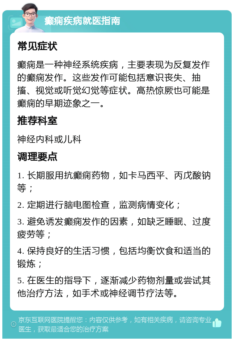 癫痫疾病就医指南 常见症状 癫痫是一种神经系统疾病，主要表现为反复发作的癫痫发作。这些发作可能包括意识丧失、抽搐、视觉或听觉幻觉等症状。高热惊厥也可能是癫痫的早期迹象之一。 推荐科室 神经内科或儿科 调理要点 1. 长期服用抗癫痫药物，如卡马西平、丙戊酸钠等； 2. 定期进行脑电图检查，监测病情变化； 3. 避免诱发癫痫发作的因素，如缺乏睡眠、过度疲劳等； 4. 保持良好的生活习惯，包括均衡饮食和适当的锻炼； 5. 在医生的指导下，逐渐减少药物剂量或尝试其他治疗方法，如手术或神经调节疗法等。