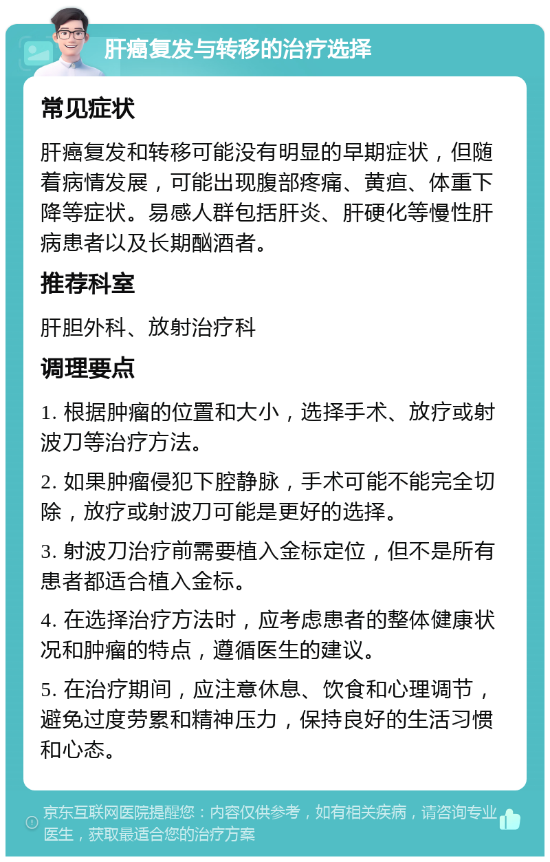 肝癌复发与转移的治疗选择 常见症状 肝癌复发和转移可能没有明显的早期症状，但随着病情发展，可能出现腹部疼痛、黄疸、体重下降等症状。易感人群包括肝炎、肝硬化等慢性肝病患者以及长期酗酒者。 推荐科室 肝胆外科、放射治疗科 调理要点 1. 根据肿瘤的位置和大小，选择手术、放疗或射波刀等治疗方法。 2. 如果肿瘤侵犯下腔静脉，手术可能不能完全切除，放疗或射波刀可能是更好的选择。 3. 射波刀治疗前需要植入金标定位，但不是所有患者都适合植入金标。 4. 在选择治疗方法时，应考虑患者的整体健康状况和肿瘤的特点，遵循医生的建议。 5. 在治疗期间，应注意休息、饮食和心理调节，避免过度劳累和精神压力，保持良好的生活习惯和心态。