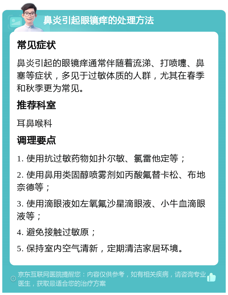 鼻炎引起眼镜痒的处理方法 常见症状 鼻炎引起的眼镜痒通常伴随着流涕、打喷嚏、鼻塞等症状，多见于过敏体质的人群，尤其在春季和秋季更为常见。 推荐科室 耳鼻喉科 调理要点 1. 使用抗过敏药物如扑尔敏、氯雷他定等； 2. 使用鼻用类固醇喷雾剂如丙酸氟替卡松、布地奈德等； 3. 使用滴眼液如左氧氟沙星滴眼液、小牛血滴眼液等； 4. 避免接触过敏原； 5. 保持室内空气清新，定期清洁家居环境。