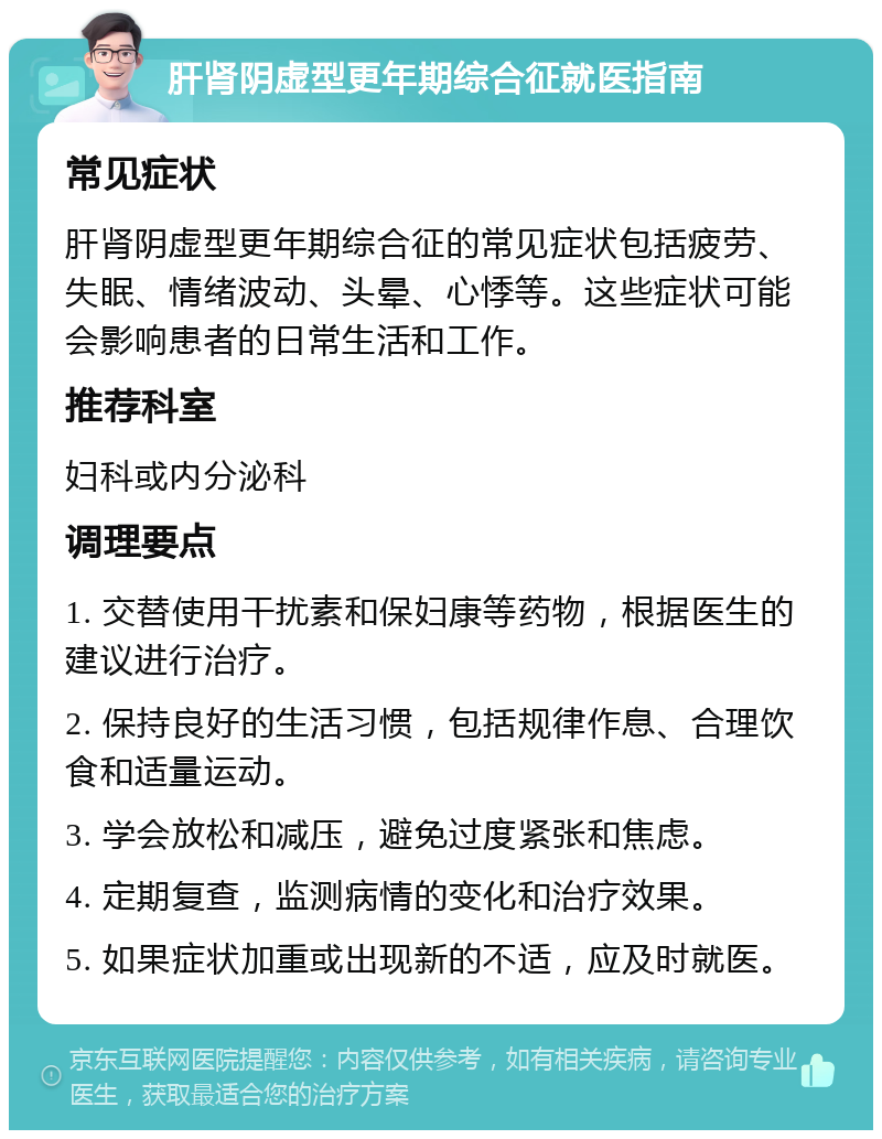 肝肾阴虚型更年期综合征就医指南 常见症状 肝肾阴虚型更年期综合征的常见症状包括疲劳、失眠、情绪波动、头晕、心悸等。这些症状可能会影响患者的日常生活和工作。 推荐科室 妇科或内分泌科 调理要点 1. 交替使用干扰素和保妇康等药物，根据医生的建议进行治疗。 2. 保持良好的生活习惯，包括规律作息、合理饮食和适量运动。 3. 学会放松和减压，避免过度紧张和焦虑。 4. 定期复查，监测病情的变化和治疗效果。 5. 如果症状加重或出现新的不适，应及时就医。