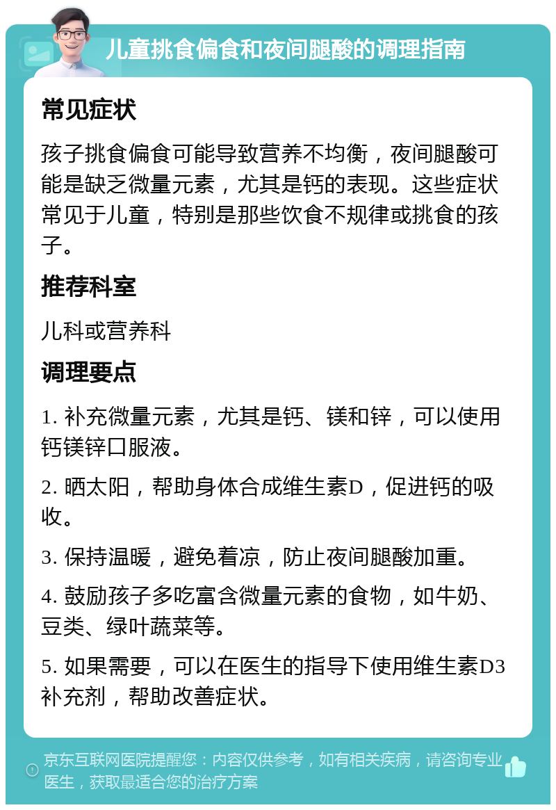 儿童挑食偏食和夜间腿酸的调理指南 常见症状 孩子挑食偏食可能导致营养不均衡，夜间腿酸可能是缺乏微量元素，尤其是钙的表现。这些症状常见于儿童，特别是那些饮食不规律或挑食的孩子。 推荐科室 儿科或营养科 调理要点 1. 补充微量元素，尤其是钙、镁和锌，可以使用钙镁锌口服液。 2. 晒太阳，帮助身体合成维生素D，促进钙的吸收。 3. 保持温暖，避免着凉，防止夜间腿酸加重。 4. 鼓励孩子多吃富含微量元素的食物，如牛奶、豆类、绿叶蔬菜等。 5. 如果需要，可以在医生的指导下使用维生素D3补充剂，帮助改善症状。