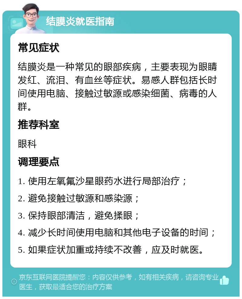 结膜炎就医指南 常见症状 结膜炎是一种常见的眼部疾病，主要表现为眼睛发红、流泪、有血丝等症状。易感人群包括长时间使用电脑、接触过敏源或感染细菌、病毒的人群。 推荐科室 眼科 调理要点 1. 使用左氧氟沙星眼药水进行局部治疗； 2. 避免接触过敏源和感染源； 3. 保持眼部清洁，避免揉眼； 4. 减少长时间使用电脑和其他电子设备的时间； 5. 如果症状加重或持续不改善，应及时就医。