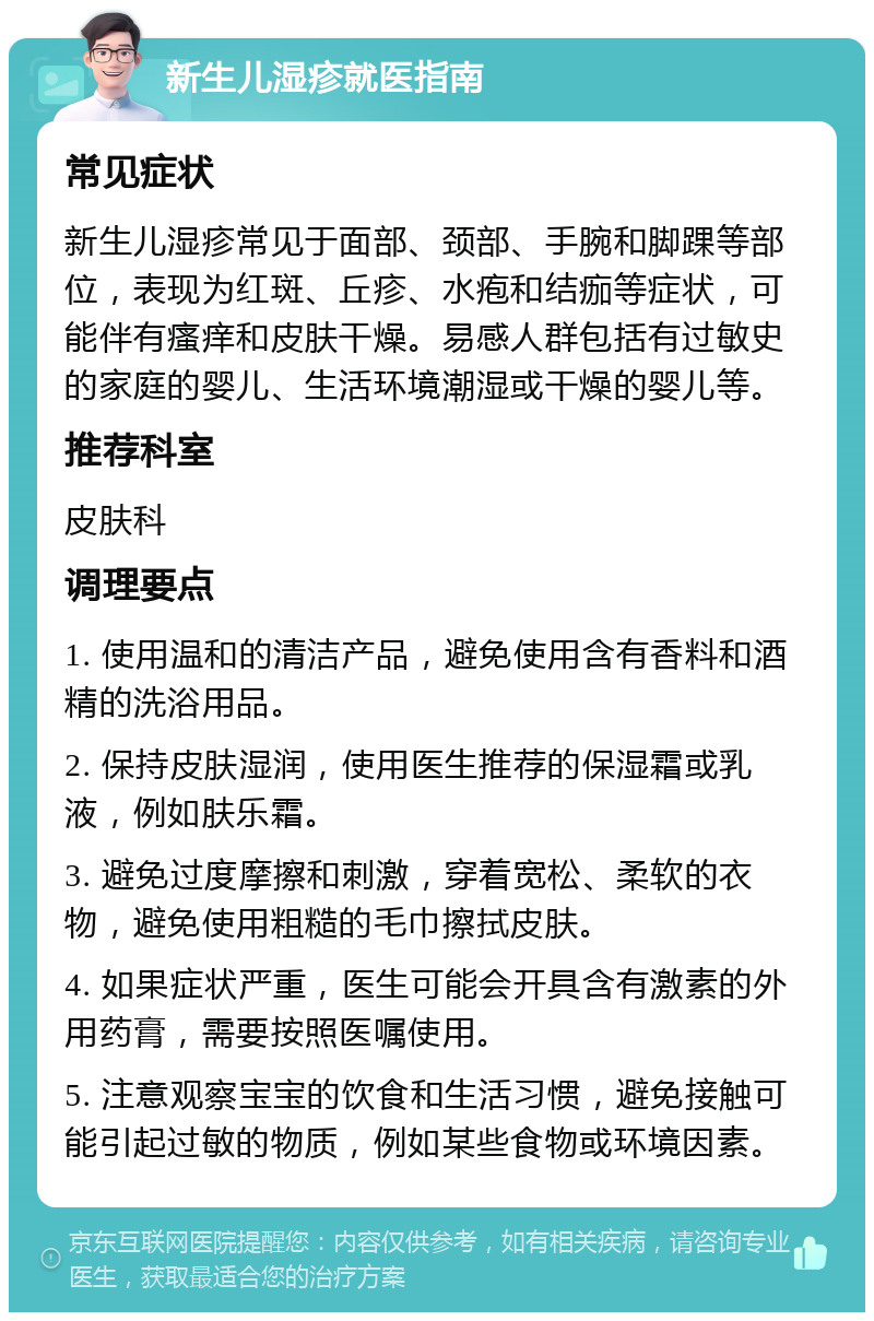 新生儿湿疹就医指南 常见症状 新生儿湿疹常见于面部、颈部、手腕和脚踝等部位，表现为红斑、丘疹、水疱和结痂等症状，可能伴有瘙痒和皮肤干燥。易感人群包括有过敏史的家庭的婴儿、生活环境潮湿或干燥的婴儿等。 推荐科室 皮肤科 调理要点 1. 使用温和的清洁产品，避免使用含有香料和酒精的洗浴用品。 2. 保持皮肤湿润，使用医生推荐的保湿霜或乳液，例如肤乐霜。 3. 避免过度摩擦和刺激，穿着宽松、柔软的衣物，避免使用粗糙的毛巾擦拭皮肤。 4. 如果症状严重，医生可能会开具含有激素的外用药膏，需要按照医嘱使用。 5. 注意观察宝宝的饮食和生活习惯，避免接触可能引起过敏的物质，例如某些食物或环境因素。