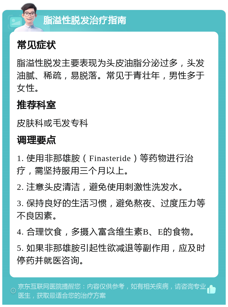 脂溢性脱发治疗指南 常见症状 脂溢性脱发主要表现为头皮油脂分泌过多，头发油腻、稀疏，易脱落。常见于青壮年，男性多于女性。 推荐科室 皮肤科或毛发专科 调理要点 1. 使用非那雄胺（Finasteride）等药物进行治疗，需坚持服用三个月以上。 2. 注意头皮清洁，避免使用刺激性洗发水。 3. 保持良好的生活习惯，避免熬夜、过度压力等不良因素。 4. 合理饮食，多摄入富含维生素B、E的食物。 5. 如果非那雄胺引起性欲减退等副作用，应及时停药并就医咨询。