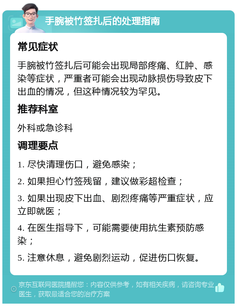 手腕被竹签扎后的处理指南 常见症状 手腕被竹签扎后可能会出现局部疼痛、红肿、感染等症状，严重者可能会出现动脉损伤导致皮下出血的情况，但这种情况较为罕见。 推荐科室 外科或急诊科 调理要点 1. 尽快清理伤口，避免感染； 2. 如果担心竹签残留，建议做彩超检查； 3. 如果出现皮下出血、剧烈疼痛等严重症状，应立即就医； 4. 在医生指导下，可能需要使用抗生素预防感染； 5. 注意休息，避免剧烈运动，促进伤口恢复。