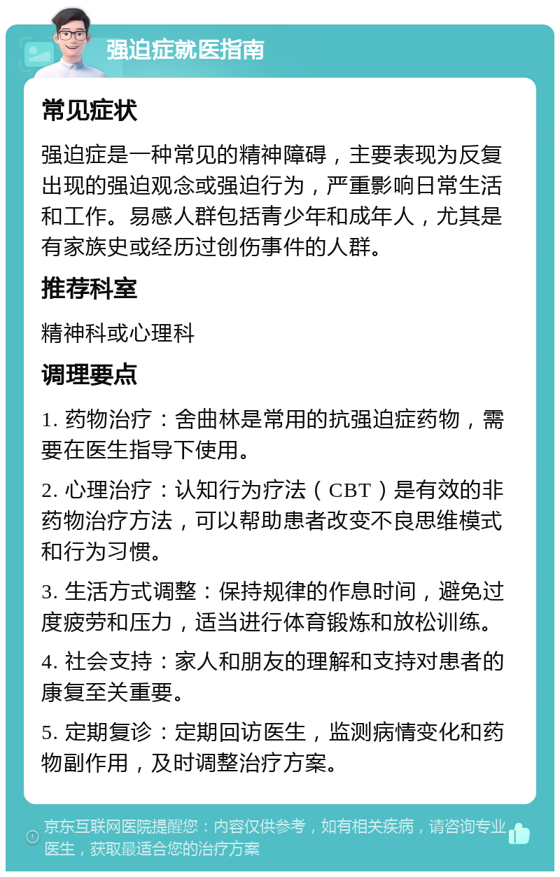 强迫症就医指南 常见症状 强迫症是一种常见的精神障碍，主要表现为反复出现的强迫观念或强迫行为，严重影响日常生活和工作。易感人群包括青少年和成年人，尤其是有家族史或经历过创伤事件的人群。 推荐科室 精神科或心理科 调理要点 1. 药物治疗：舍曲林是常用的抗强迫症药物，需要在医生指导下使用。 2. 心理治疗：认知行为疗法（CBT）是有效的非药物治疗方法，可以帮助患者改变不良思维模式和行为习惯。 3. 生活方式调整：保持规律的作息时间，避免过度疲劳和压力，适当进行体育锻炼和放松训练。 4. 社会支持：家人和朋友的理解和支持对患者的康复至关重要。 5. 定期复诊：定期回访医生，监测病情变化和药物副作用，及时调整治疗方案。