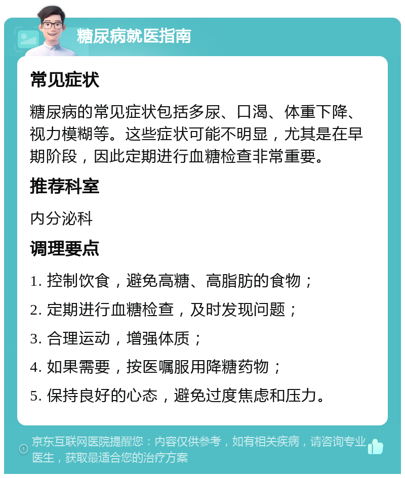 糖尿病就医指南 常见症状 糖尿病的常见症状包括多尿、口渴、体重下降、视力模糊等。这些症状可能不明显，尤其是在早期阶段，因此定期进行血糖检查非常重要。 推荐科室 内分泌科 调理要点 1. 控制饮食，避免高糖、高脂肪的食物； 2. 定期进行血糖检查，及时发现问题； 3. 合理运动，增强体质； 4. 如果需要，按医嘱服用降糖药物； 5. 保持良好的心态，避免过度焦虑和压力。