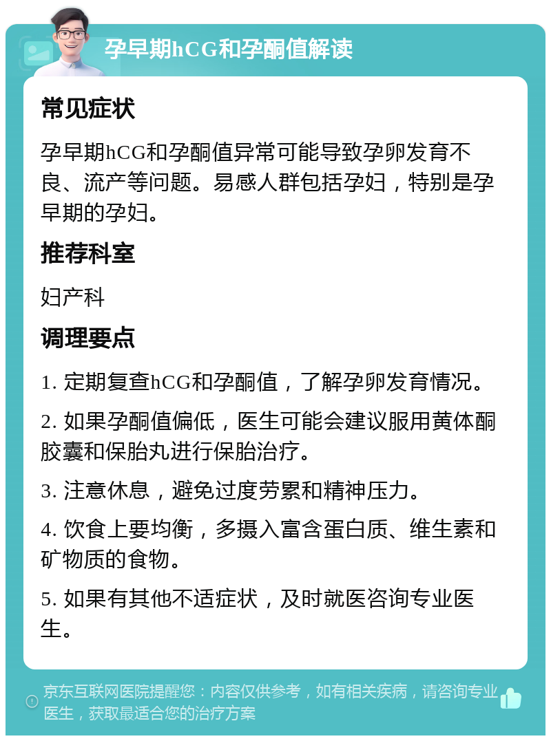 孕早期hCG和孕酮值解读 常见症状 孕早期hCG和孕酮值异常可能导致孕卵发育不良、流产等问题。易感人群包括孕妇，特别是孕早期的孕妇。 推荐科室 妇产科 调理要点 1. 定期复查hCG和孕酮值，了解孕卵发育情况。 2. 如果孕酮值偏低，医生可能会建议服用黄体酮胶囊和保胎丸进行保胎治疗。 3. 注意休息，避免过度劳累和精神压力。 4. 饮食上要均衡，多摄入富含蛋白质、维生素和矿物质的食物。 5. 如果有其他不适症状，及时就医咨询专业医生。