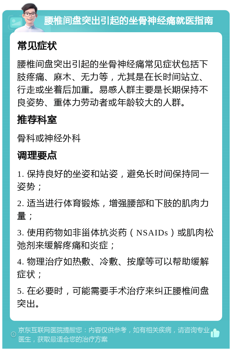 腰椎间盘突出引起的坐骨神经痛就医指南 常见症状 腰椎间盘突出引起的坐骨神经痛常见症状包括下肢疼痛、麻木、无力等，尤其是在长时间站立、行走或坐着后加重。易感人群主要是长期保持不良姿势、重体力劳动者或年龄较大的人群。 推荐科室 骨科或神经外科 调理要点 1. 保持良好的坐姿和站姿，避免长时间保持同一姿势； 2. 适当进行体育锻炼，增强腰部和下肢的肌肉力量； 3. 使用药物如非甾体抗炎药（NSAIDs）或肌肉松弛剂来缓解疼痛和炎症； 4. 物理治疗如热敷、冷敷、按摩等可以帮助缓解症状； 5. 在必要时，可能需要手术治疗来纠正腰椎间盘突出。