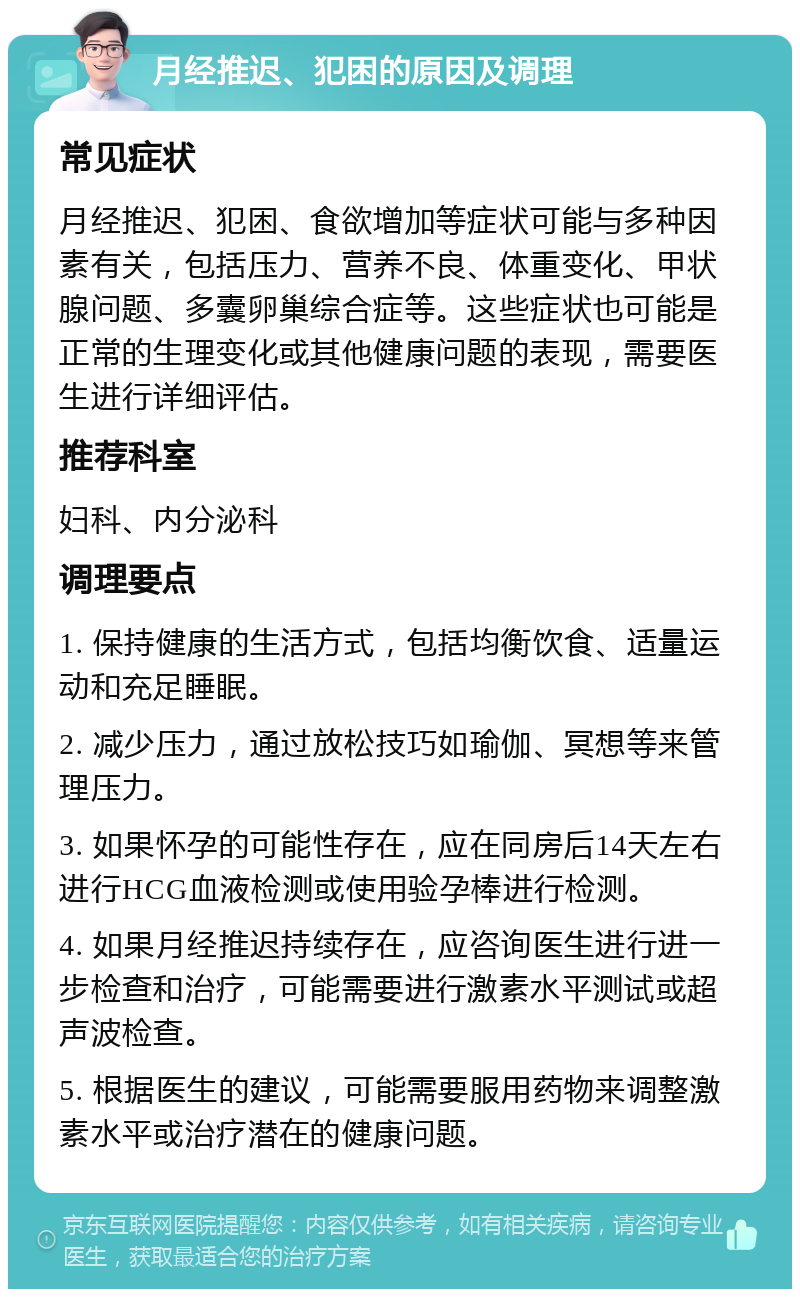 月经推迟、犯困的原因及调理 常见症状 月经推迟、犯困、食欲增加等症状可能与多种因素有关，包括压力、营养不良、体重变化、甲状腺问题、多囊卵巢综合症等。这些症状也可能是正常的生理变化或其他健康问题的表现，需要医生进行详细评估。 推荐科室 妇科、内分泌科 调理要点 1. 保持健康的生活方式，包括均衡饮食、适量运动和充足睡眠。 2. 减少压力，通过放松技巧如瑜伽、冥想等来管理压力。 3. 如果怀孕的可能性存在，应在同房后14天左右进行HCG血液检测或使用验孕棒进行检测。 4. 如果月经推迟持续存在，应咨询医生进行进一步检查和治疗，可能需要进行激素水平测试或超声波检查。 5. 根据医生的建议，可能需要服用药物来调整激素水平或治疗潜在的健康问题。