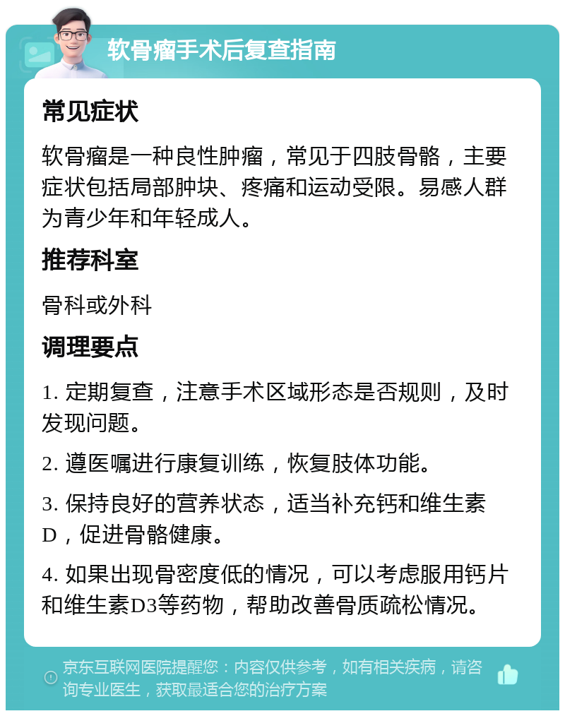 软骨瘤手术后复查指南 常见症状 软骨瘤是一种良性肿瘤，常见于四肢骨骼，主要症状包括局部肿块、疼痛和运动受限。易感人群为青少年和年轻成人。 推荐科室 骨科或外科 调理要点 1. 定期复查，注意手术区域形态是否规则，及时发现问题。 2. 遵医嘱进行康复训练，恢复肢体功能。 3. 保持良好的营养状态，适当补充钙和维生素D，促进骨骼健康。 4. 如果出现骨密度低的情况，可以考虑服用钙片和维生素D3等药物，帮助改善骨质疏松情况。