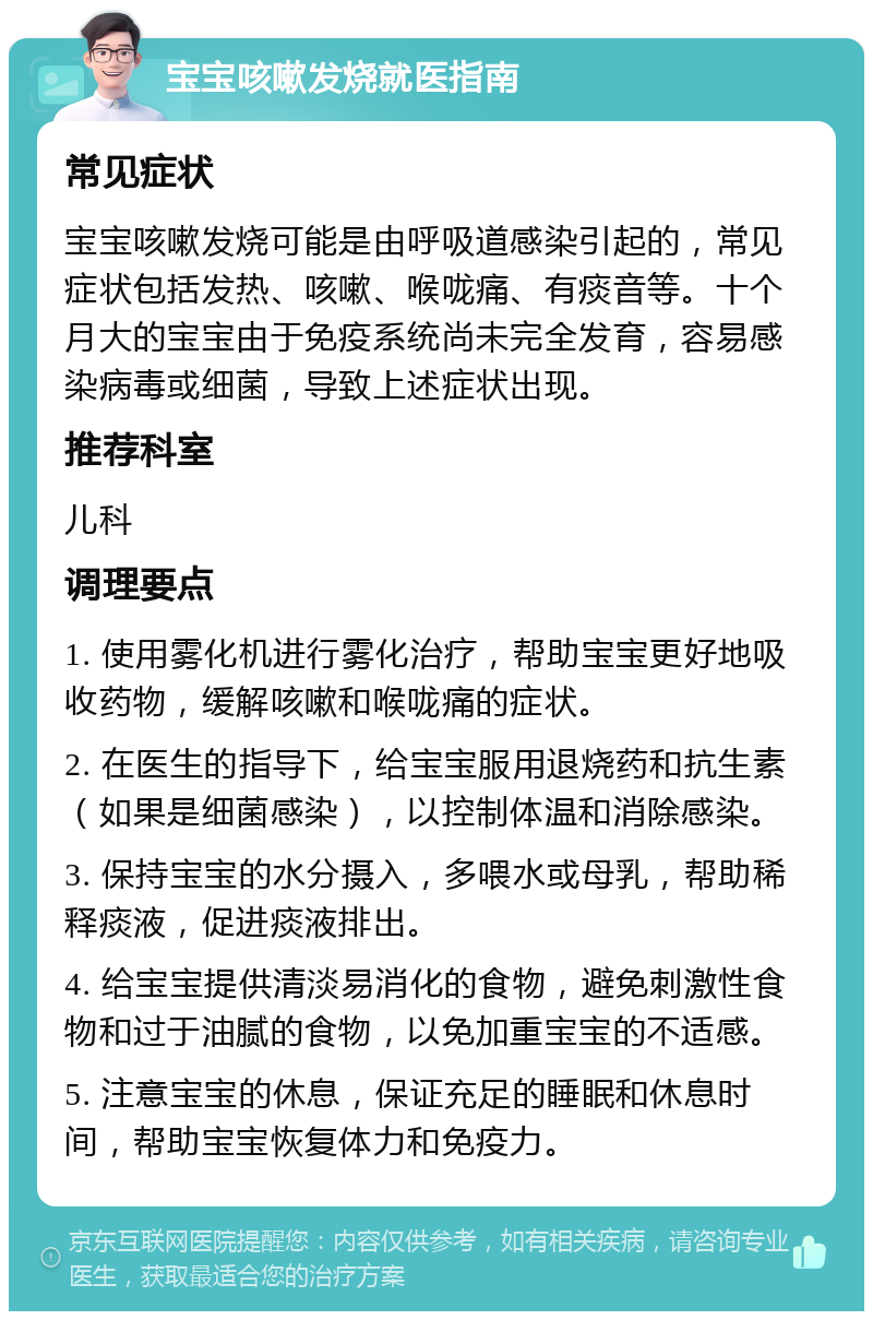 宝宝咳嗽发烧就医指南 常见症状 宝宝咳嗽发烧可能是由呼吸道感染引起的，常见症状包括发热、咳嗽、喉咙痛、有痰音等。十个月大的宝宝由于免疫系统尚未完全发育，容易感染病毒或细菌，导致上述症状出现。 推荐科室 儿科 调理要点 1. 使用雾化机进行雾化治疗，帮助宝宝更好地吸收药物，缓解咳嗽和喉咙痛的症状。 2. 在医生的指导下，给宝宝服用退烧药和抗生素（如果是细菌感染），以控制体温和消除感染。 3. 保持宝宝的水分摄入，多喂水或母乳，帮助稀释痰液，促进痰液排出。 4. 给宝宝提供清淡易消化的食物，避免刺激性食物和过于油腻的食物，以免加重宝宝的不适感。 5. 注意宝宝的休息，保证充足的睡眠和休息时间，帮助宝宝恢复体力和免疫力。